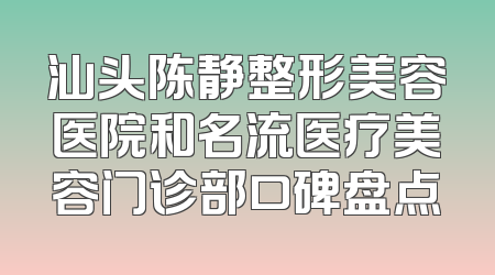 汕头陈静整形美容医院和名流医疗美容门诊部口碑盘点