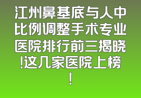 江州鼻基底与人中比例调整手术专业医院排行前三揭晓！这几家医院上榜！