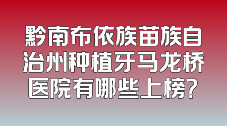 黔南布依族苗族自治州种植牙马龙桥医院有哪些上榜？