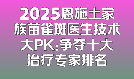 2025恩施土家族苗雀斑医生技术大PK：争夺十大治疗专家排名