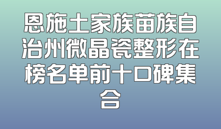 恩施土家族苗族自治州微晶瓷整形在榜名单前十口碑集合