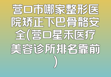 营口市哪家整形医院矫正下巴骨骼安全（营口星禾医疗美容诊所排名靠前）