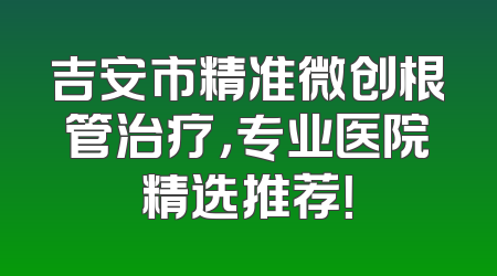 吉安市精准微创根管治疗，专业医院精选推荐！