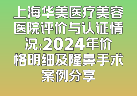 上海华美医疗美容医院评价与认证情况：2024年价格明细及隆鼻手术案例分享