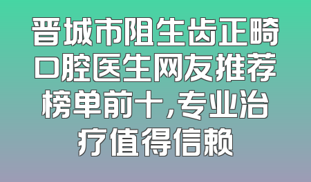 晋城市阻生齿正畸口腔医生网友推荐榜单前十，专业治疗值得信赖