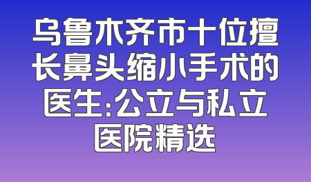 乌鲁木齐市十位擅长鼻头缩小手术的医生：公立与私立医院精选
