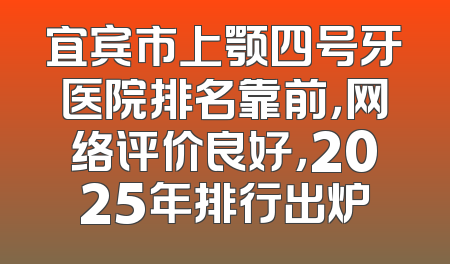 宜宾市上颚四号牙医院排名靠前，网络评价良好，2025年排行出炉