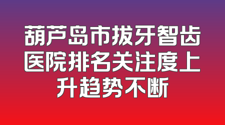 葫芦岛市拔牙智齿医院排名关注度上升趋势不断