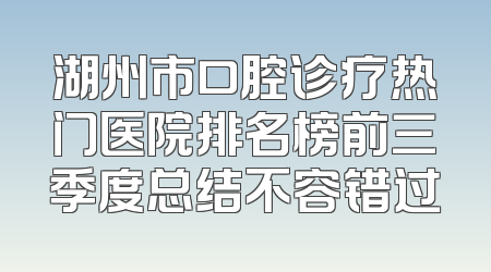 湖州市口腔诊疗热门医院排名榜前三季度总结不容错过