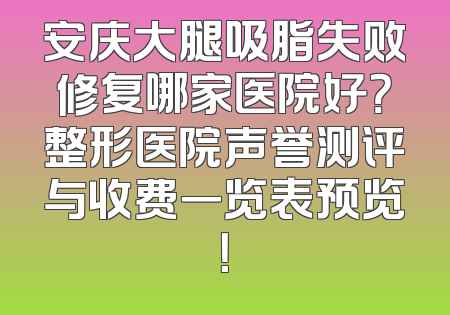 安庆大腿吸脂失败修复哪家医院好？整形医院声誉测评与收费一览表预览！