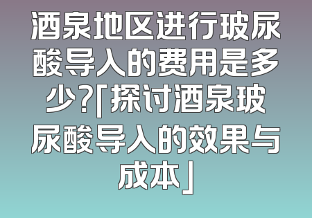 酒泉地区进行玻尿酸导入的费用是多少？「探讨酒泉玻尿酸导入的效果与成本」