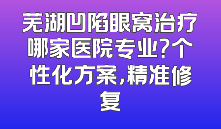 芜湖凹陷眼窝治疗哪家医院专业？个性化方案，精准修复