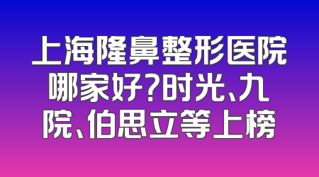 上海隆鼻整形医院哪家好？时光、九院、伯思立等上榜