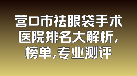 营口市祛眼袋手术医院排名大解析，榜单，专业测评