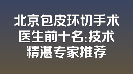 北京包皮环切手术医生前十名：技术精湛专家推荐