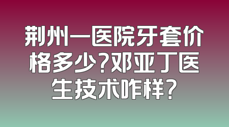 荆州一医院牙套价格多少？邓亚丁医生技术咋样？