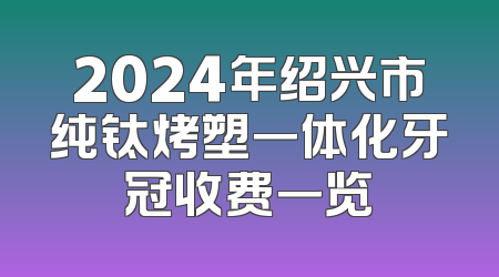 2024年绍兴市纯钛烤塑一体化牙冠收费一览