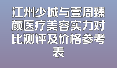 江州少城与壹周臻颜医疗美容实力对比测评及价格参考表