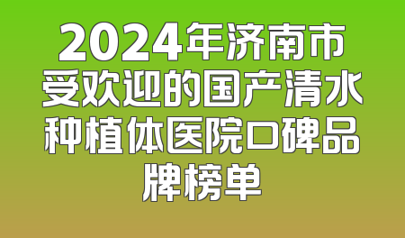 2024年济南市受欢迎的国产清水种植体医院口碑品牌榜单