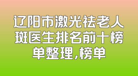 辽阳市激光祛老人斑医生排名前十榜单整理，榜单