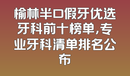 榆林半口假牙优选牙科前十榜单，专业牙科清单排名公布