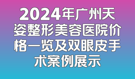 2024年广州天姿整形美容医院价格一览及双眼皮手术案例展示