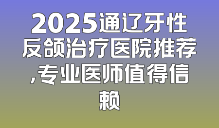 2025通辽牙性反颌治疗医院推荐，专业医师值得信赖