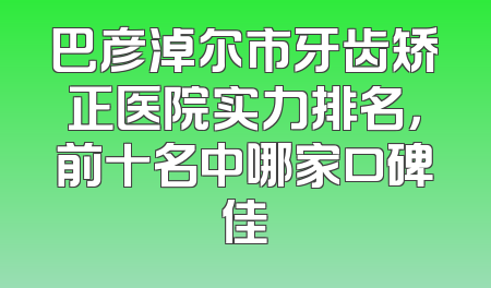 巴彦淖尔市牙齿矫正医院实力排名，前十名中哪家口碑佳