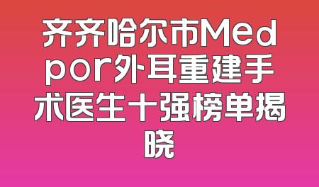 齐齐哈尔市Medpor外耳重建手术医生十强榜单揭晓