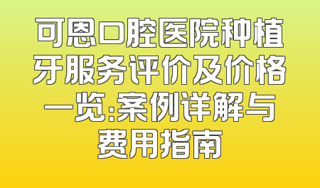 可恩口腔医院种植牙服务评价及价格一览：案例详解与费用指南