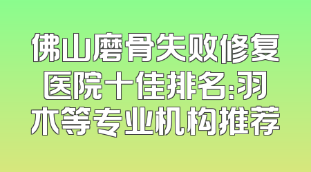 佛山磨骨失败修复医院十佳排名：羽木等专业机构推荐