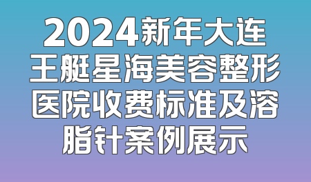 2024新年大连王艇星海美容整形医院收费标准及溶脂针案例展示