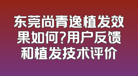 东莞尚青逸植发效果如何？用户反馈和植发技术评价