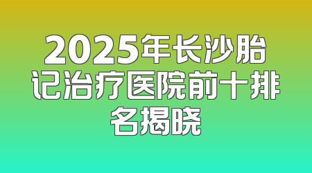2025年长沙胎记治疗医院前十排名揭晓