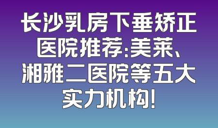 长沙乳房下垂矫正医院推荐：美莱、湘雅二医院等五大实力机构！