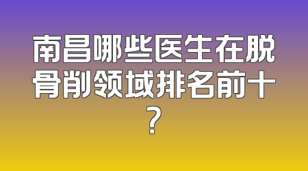 南昌哪些医生在脱骨削领域排名前十？