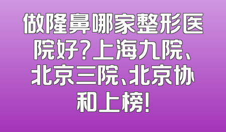 做隆鼻哪家整形医院好？上海九院、北京三院、北京协和上榜！