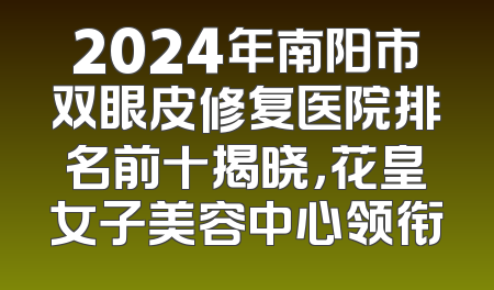 2024年南阳市双眼皮修复医院排名前十揭晓，花皇女子美容中心领衔