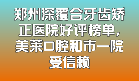 郑州深覆合牙齿矫正医院好评榜单，美莱口腔和市一院受信赖