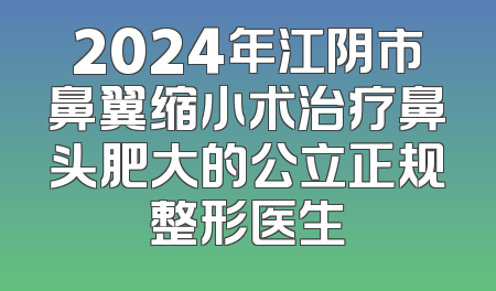 2024年江阴市鼻翼缩小术治疗鼻头肥大的公立正规整形医生