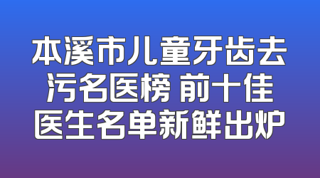 本溪市儿童牙齿去污名医榜 前十佳医生名单新鲜出炉