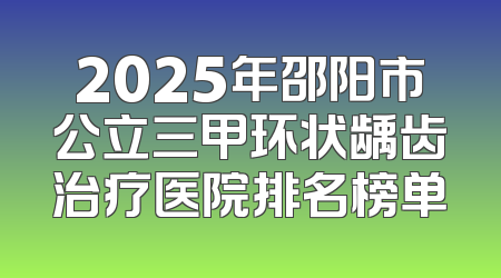 2025年邵阳市公立三甲环状龋齿治疗医院排名榜单