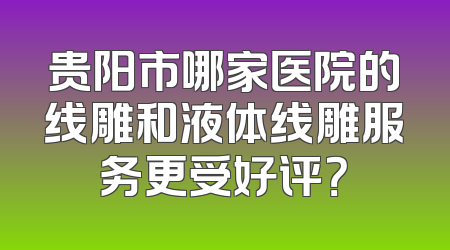 贵阳市哪家医院的线雕和液体线雕服务更受好评？