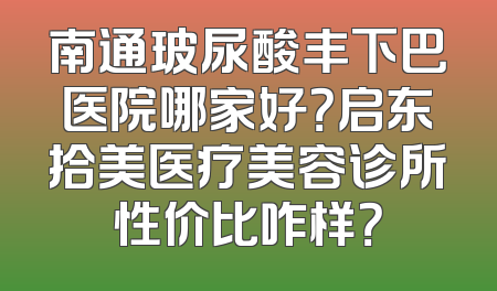 南通玻尿酸丰下巴医院哪家好？启东拾美医疗美容诊所性价比咋样？