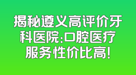 揭秘遵义高评价牙科医院：口腔医疗服务性价比高！