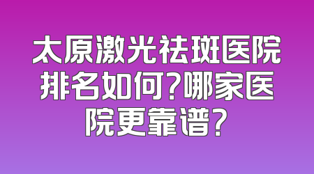 太原激光祛斑医院排名如何？哪家医院更靠谱？