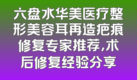 六盘水华美医疗整形美容耳再造疤痕修复专家推荐，术后修复经验分享