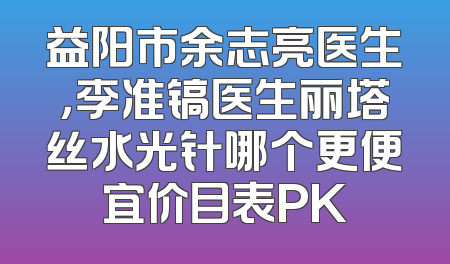 益阳市余志亮医生，李准镐医生丽塔丝水光针哪个更便宜价目表PK
