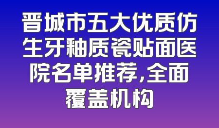 晋城市五大优质仿生牙釉质瓷贴面医院名单推荐，全面覆盖机构
