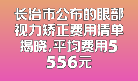 长治市公布的眼部视力矫正费用清单揭晓，平均费用5556元